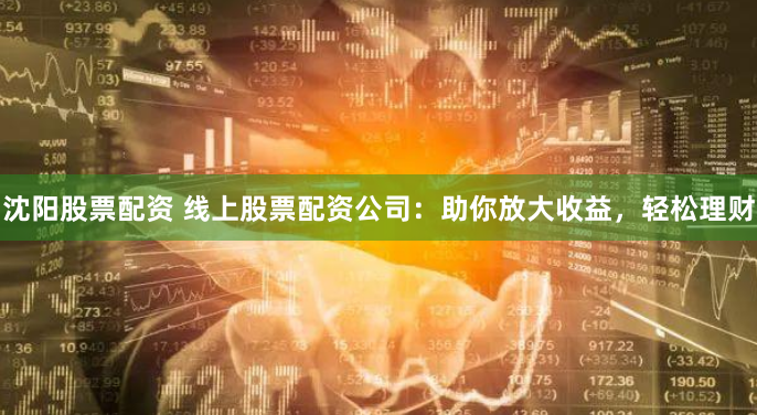 沈阳股票配资 线上股票配资公司：助你放大收益，轻松理财