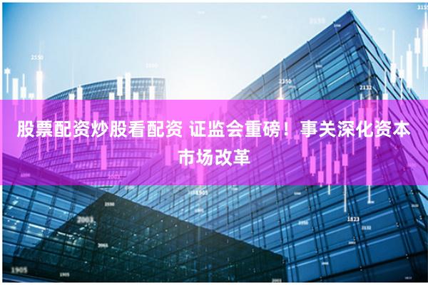 股票配资炒股看配资 证监会重磅！事关深化资本市场改革