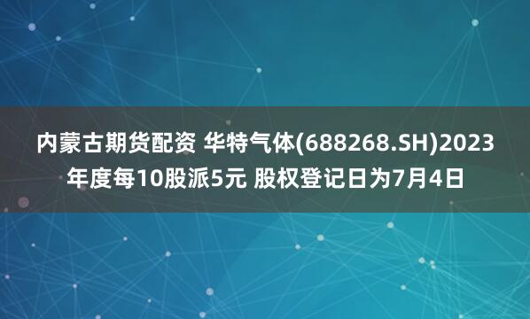 内蒙古期货配资 华特气体(688268.SH)2023年度每10股派5元 股权登记日为7月4日