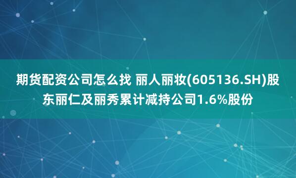 期货配资公司怎么找 丽人丽妆(605136.SH)股东丽仁及丽秀累计减持公司1.6%股份