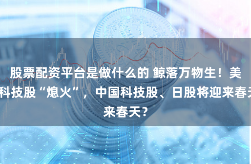 股票配资平台是做什么的 鲸落万物生！美国科技股“熄火”，中国科技股、日股将迎来春天？