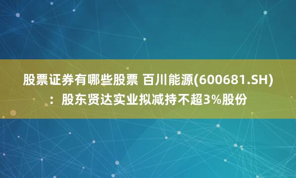 股票证券有哪些股票 百川能源(600681.SH)：股东贤达实业拟减持不超3%股份