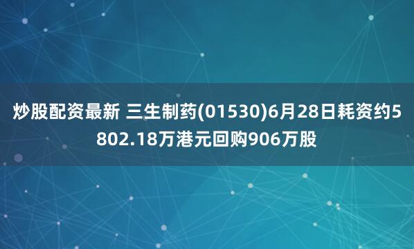 炒股配资最新 三生制药(01530)6月28日耗资约5802.18万港元回购906万股