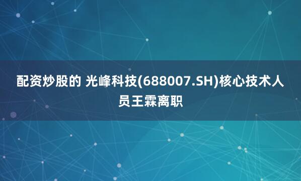 配资炒股的 光峰科技(688007.SH)核心技术人员王霖离职
