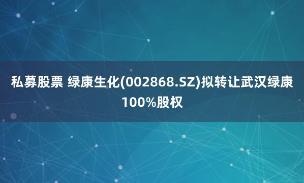 私募股票 绿康生化(002868.SZ)拟转让武汉绿康100%股权